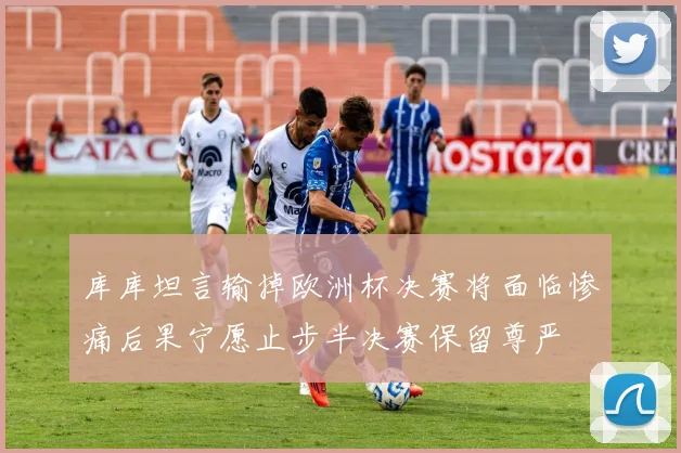 库库坦言输掉欧洲杯决赛将面临惨痛后果宁愿止步半决赛保留尊严