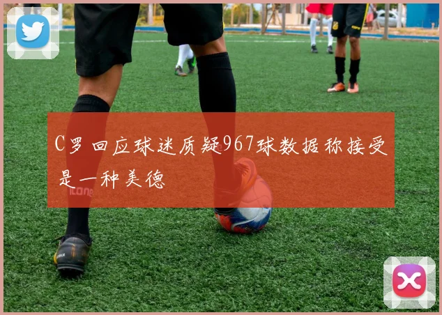 C罗回应球迷质疑967球数据称接受是一种美德