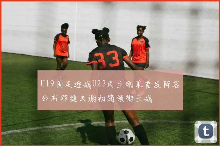 U19国足迎战U23民主刚果首发阵容公布邓捷夫谢初筠领衔出战