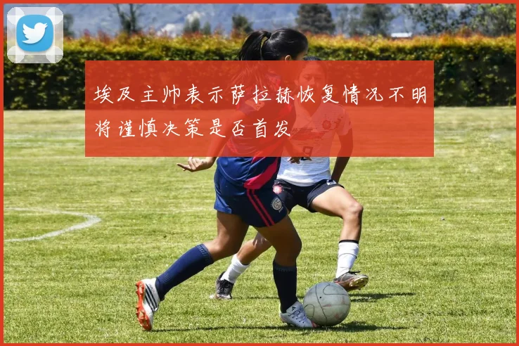 埃及主帅表示萨拉赫恢复情况不明将谨慎决策是否首发