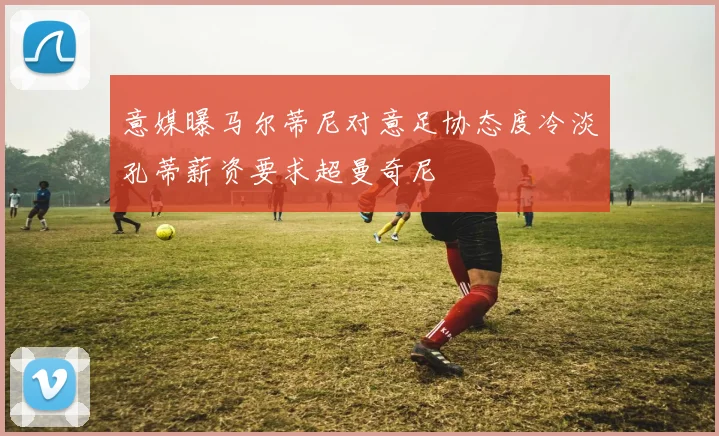 意媒曝马尔蒂尼对意足协态度冷淡孔蒂薪资要求超曼奇尼