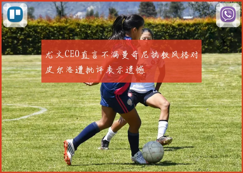 尤文CEO直言不满曼奇尼执教风格对皮尔洛遭批评表示遗憾