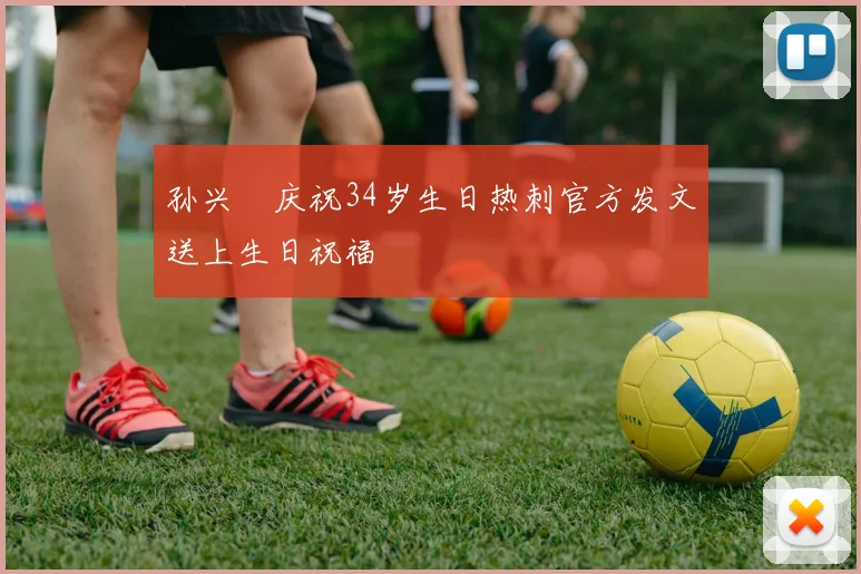 孙兴慜庆祝34岁生日热刺官方发文送上生日祝福