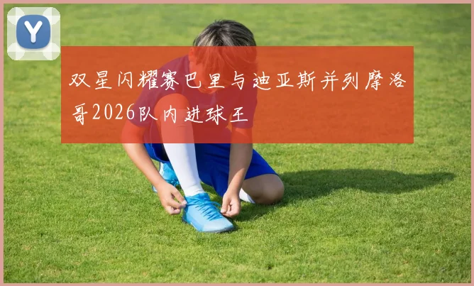双星闪耀赛巴里与迪亚斯并列摩洛哥2026队内进球王