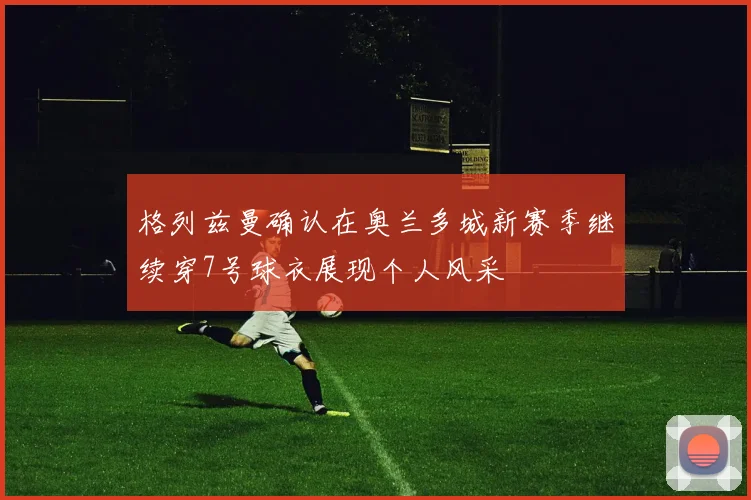 格列兹曼确认在奥兰多城新赛季继续穿7号球衣展现个人风采