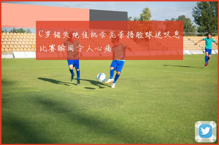 C罗错失绝佳机会无奈捂脸球迷叹息比赛瞬间令人心痛
