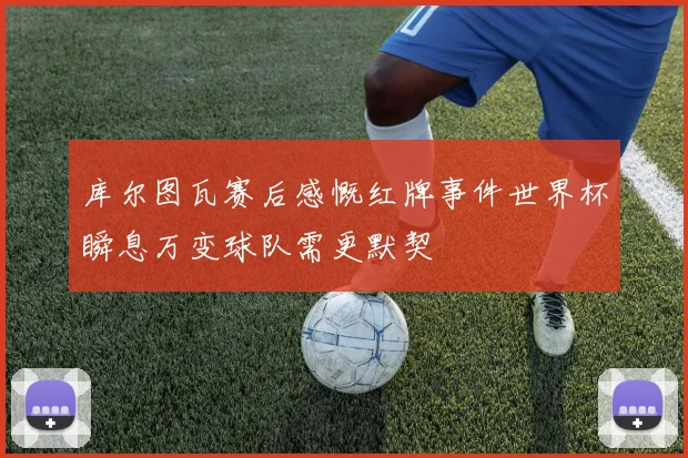 库尔图瓦赛后感慨红牌事件世界杯瞬息万变球队需更默契