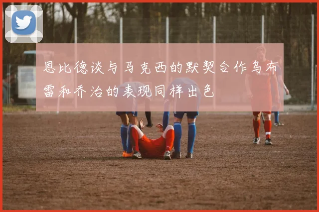 恩比德谈与马克西的默契合作乌布雷和乔治的表现同样出色