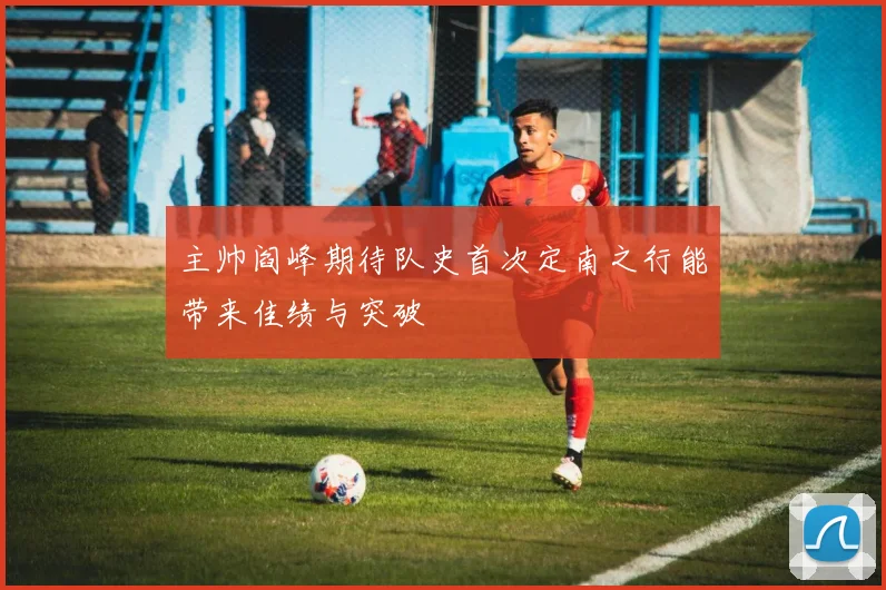 主帅阎峰期待队史首次定南之行能带来佳绩与突破