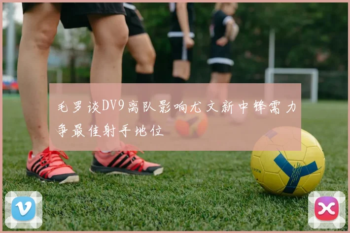 毛罗谈DV9离队影响尤文新中锋需力争最佳射手地位