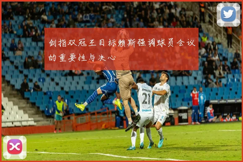剑指双冠王目标赖斯强调球员会议的重要性与决心