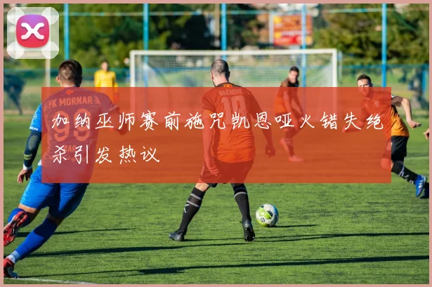 加纳巫师赛前施咒凯恩哑火错失绝杀引发热议