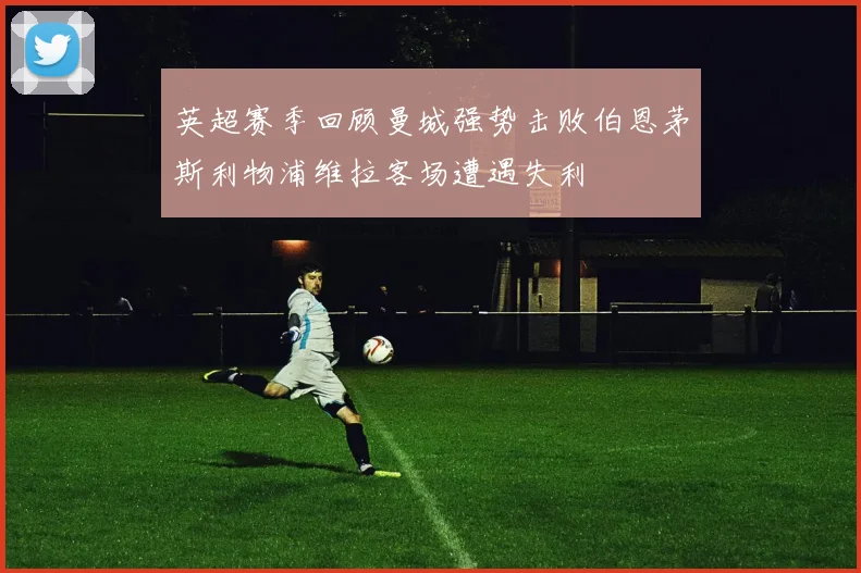 英超赛季回顾曼城强势击败伯恩茅斯利物浦维拉客场遭遇失利