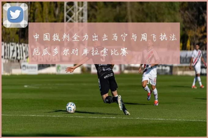 中国裁判全力出击马宁与周飞执法厄瓜多尔对库拉索比赛