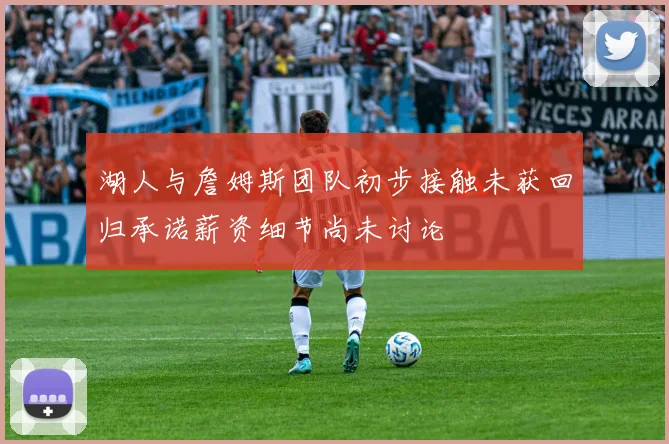 湖人与詹姆斯团队初步接触未获回归承诺薪资细节尚未讨论