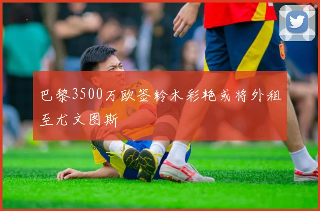 巴黎3500万欧签铃木彩艳或将外租至尤文图斯