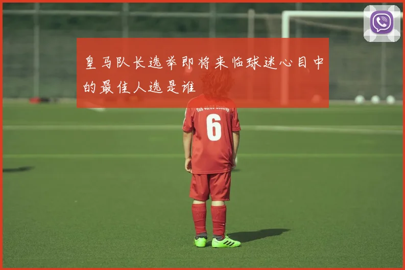 皇马队长选举即将来临球迷心目中的最佳人选是谁