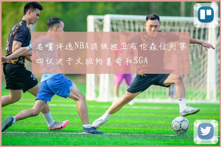 名嘴评选NBA顶级控卫布伦森位列第四仅次于文班约基奇和SGA