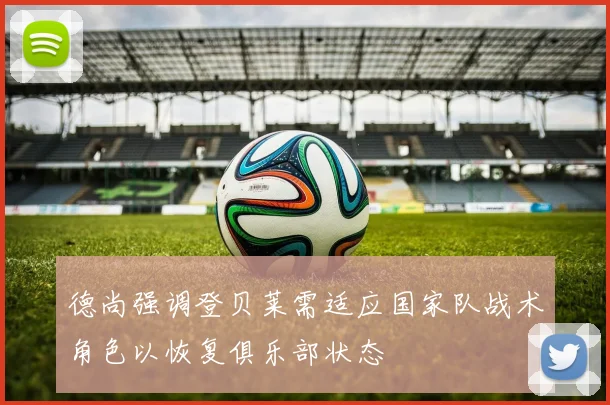 德尚强调登贝莱需适应国家队战术角色以恢复俱乐部状态