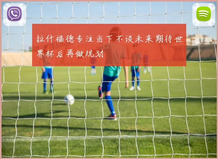 拉什福德专注当下不谈未来期待世界杯后再做规划
