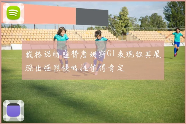 戴格诺特盛赞詹姆斯G1表现称其展现出强烈侵略性值得肯定