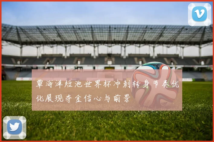 覃海洋短池世界杯冲刺转身节奏优化展现夺金信心与前景