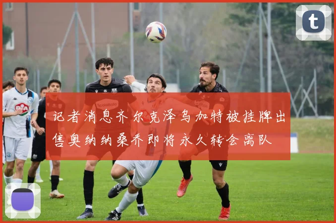 记者消息齐尔克泽乌加特被挂牌出售奥纳纳桑乔即将永久转会离队