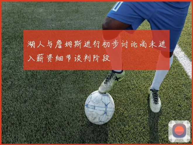 湖人与詹姆斯进行初步讨论尚未进入薪资细节谈判阶段
