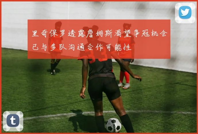 里奇保罗透露詹姆斯渴望争冠机会已与多队沟通合作可能性