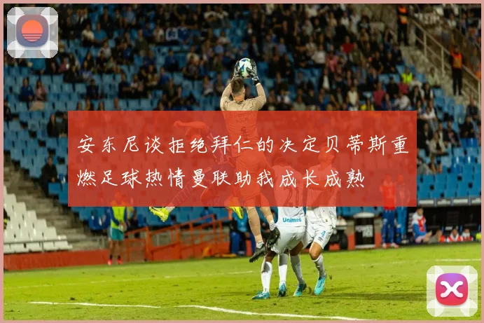 安东尼谈拒绝拜仁的决定贝蒂斯重燃足球热情曼联助我成长成熟