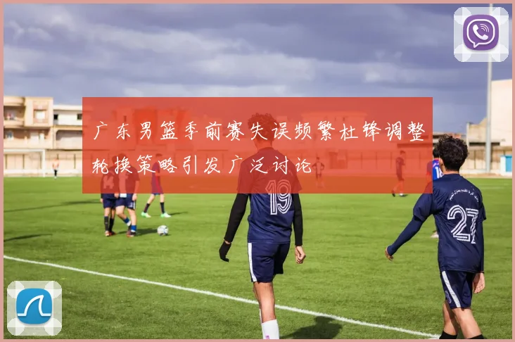 广东男篮季前赛失误频繁杜锋调整轮换策略引发广泛讨论