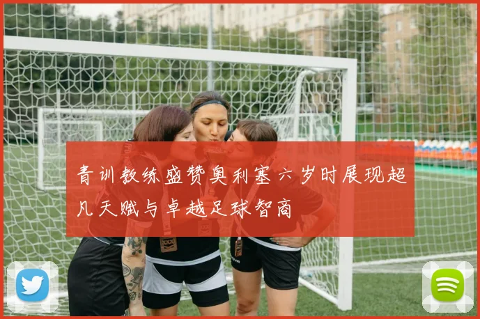 青训教练盛赞奥利塞六岁时展现超凡天赋与卓越足球智商