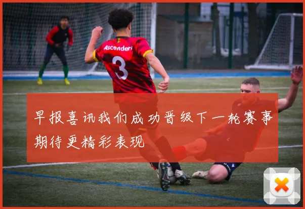 早报喜讯我们成功晋级下一轮赛事期待更精彩表现