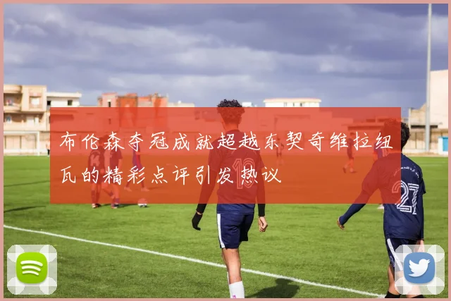 布伦森夺冠成就超越东契奇维拉纽瓦的精彩点评引发热议